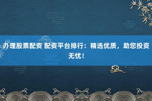 办理股票配资 配资平台排行：精选优质，助您投资无忧！