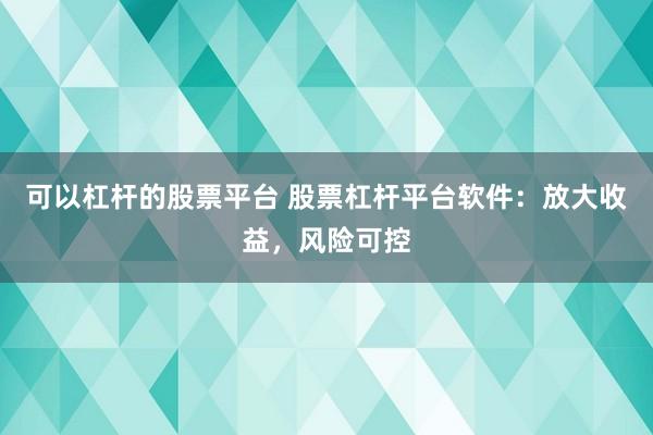 可以杠杆的股票平台 股票杠杆平台软件：放大收益，风险可控