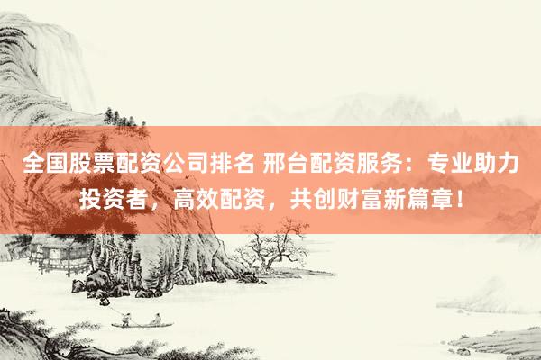 全国股票配资公司排名 邢台配资服务：专业助力投资者，高效配资，共创财富新篇章！