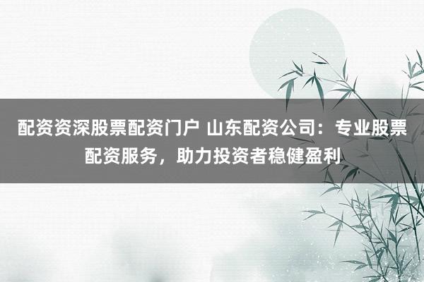 配资资深股票配资门户 山东配资公司：专业股票配资服务，助力投资者稳健盈利