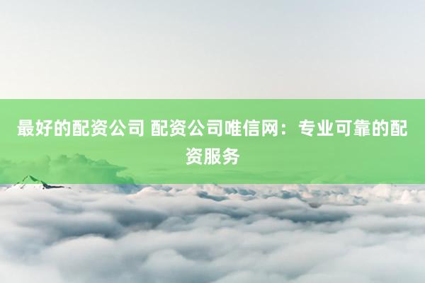 最好的配资公司 配资公司唯信网:专业可靠的配资服务