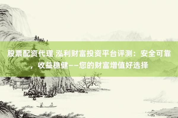 股票配资代理 泓利财富投资平台评测：安全可靠，收益稳健——您的财富增值好选择