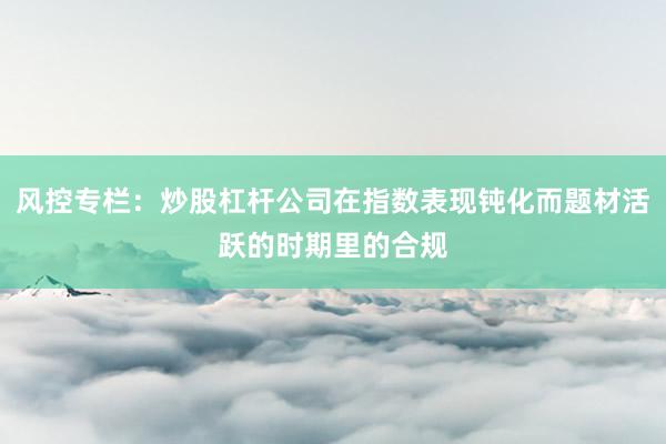 风控专栏：炒股杠杆公司在指数表现钝化而题材活跃的时期里的合规