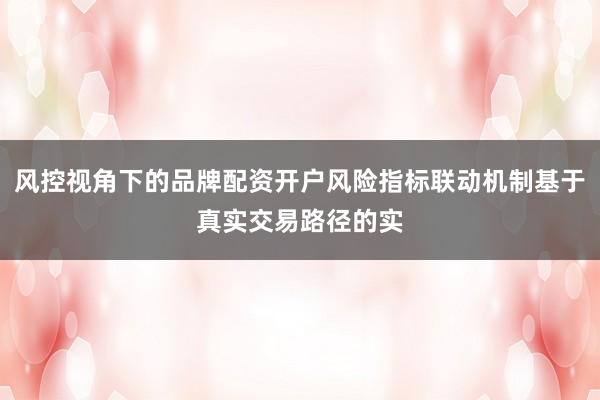风控视角下的品牌配资开户风险指标联动机制基于真实交易路径的实