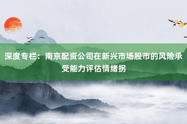深度专栏：南京配资公司在新兴市场股市的风险承受能力评估情绪拐