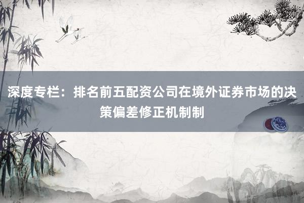 深度专栏：排名前五配资公司在境外证券市场的决策偏差修正机制制