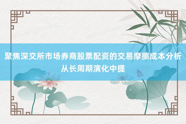 聚焦深交所市场券商股票配资的交易摩擦成本分析从长周期演化中提
