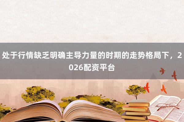 处于行情缺乏明确主导力量的时期的走势格局下，2026配资平台