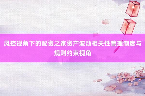 风控视角下的配资之家资产波动相关性管理制度与规则约束视角