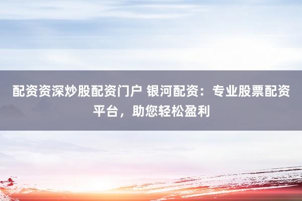配资资深炒股配资门户 银河配资：专业股票配资平台，助您轻松盈利