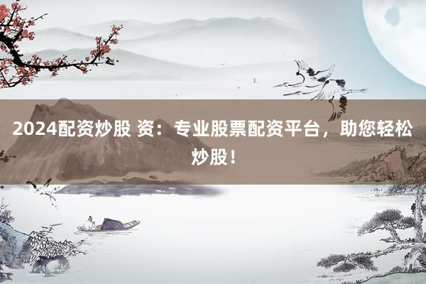 2024配资炒股 资：专业股票配资平台，助您轻松炒股！