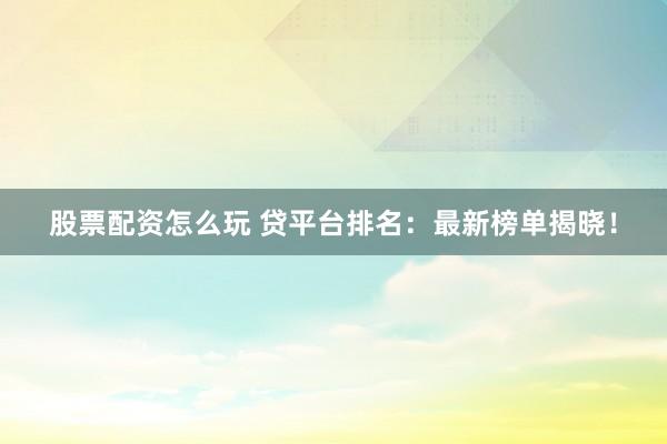 股票配资怎么玩 贷平台排名：最新榜单揭晓！
