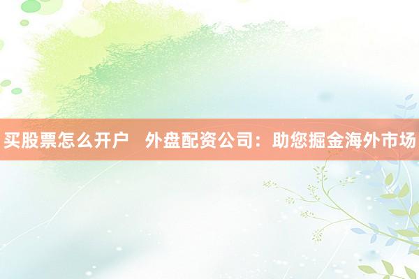 买股票怎么开户   外盘配资公司：助您掘金海外市场