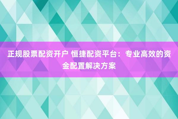 正规股票配资开户 恒捷配资平台：专业高效的资金配置解决方案