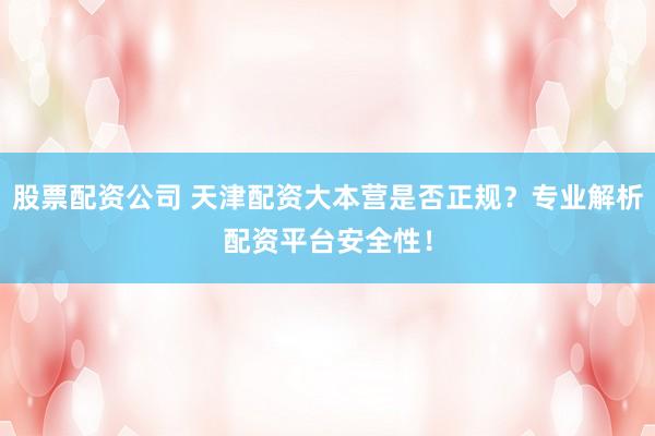 股票配资公司 天津配资大本营是否正规？专业解析配资平台安全性！