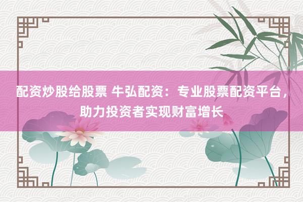 配资炒股给股票 牛弘配资:专业股票配资平台,助力投资者实现财富增长