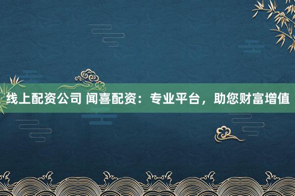 线上配资公司 闻喜配资：专业平台，助您财富增值