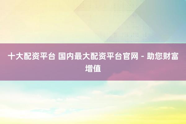十大配资平台 国内最大配资平台官网 - 助您财富增值