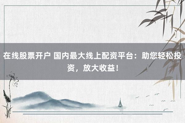 在线股票开户 国内最大线上配资平台：助您轻松投资，放大收益！
