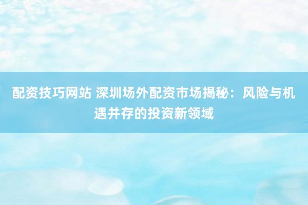 配资技巧网站 深圳场外配资市场揭秘：风险与机遇并存的投资新领域