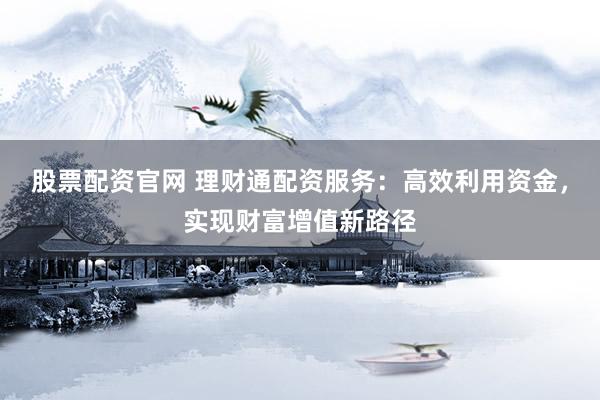 股票配资官网 理财通配资服务：高效利用资金，实现财富增值新路径