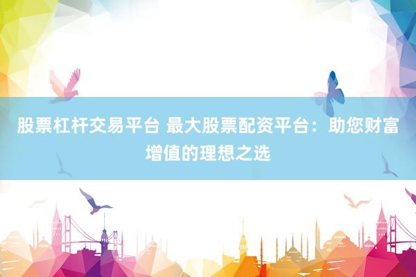 股票杠杆交易平台 最大股票配资平台：助您财富增值的理想之选