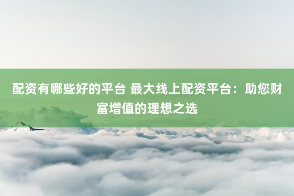 配资有哪些好的平台 最大线上配资平台：助您财富增值的理想之选