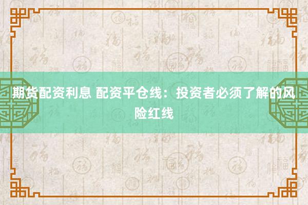 期货配资利息 配资平仓线：投资者必须了解的风险红线