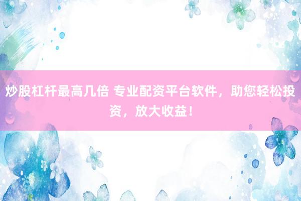 炒股杠杆最高几倍 专业配资平台软件，助您轻松投资，放大收益！