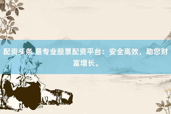 配资头条 最专业股票配资平台：安全高效，助您财富增长。
