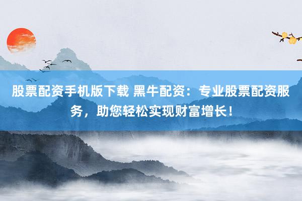 股票配资手机版下载 黑牛配资：专业股票配资服务，助您轻松实现财富增长！