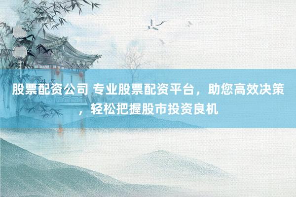 股票配资公司 专业股票配资平台，助您高效决策，轻松把握股市投资良机